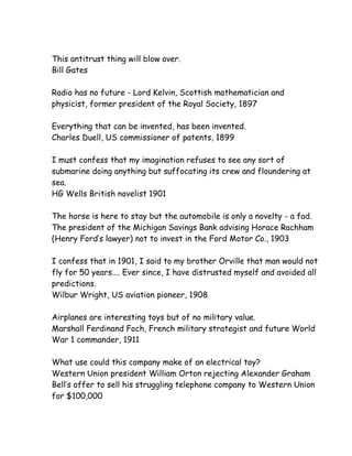 This antitrust thing will blow over.
Bill Gates

Radio has no future - Lord Kelvin, Scottish mathematician and
physicist, former president of the Royal Society, 1897

Everything that can be invented, has been invented.
Charles Duell, US commissioner of patents, 1899

I must confess that my imagination refuses to see any sort of
submarine doing anything but suffocating its crew and floundering at
sea.
HG Wells British novelist 1901

The horse is here to stay but the automobile is only a novelty - a fad.
The president of the Michigan Savings Bank advising Horace Rachham
(Henry Ford’s lawyer) not to invest in the Ford Motor Co., 1903

I confess that in 1901, I said to my brother Orville that man would not
fly for 50 years.... Ever since, I have distrusted myself and avoided all
predictions.
Wilbur Wright, US aviation pioneer, 1908

Airplanes are interesting toys but of no military value.
Marshall Ferdinand Foch, French military strategist and future World
War 1 commander, 1911

What use could this company make of an electrical toy?
Western Union president William Orton rejecting Alexander Graham
Bell’s offer to sell his struggling telephone company to Western Union
for $100,000
 