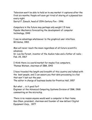 Television won’t be able to hold on to any market it captures after the
first six months. People will soon get tired of staring at a plywood box
every night.
Darryl F. Zanuck, head of 20th Century Fox - 1946

Computers in the future may perhaps only weight 1.5 tons.
Popular Mechanics forecasting the development of computer
technology, 1949

I see no advantage whatsoever to the graphical user interface.
Bill Gates, 1983

Man will never reach the moon regardless of all future scientific
advances.
Dr. Lee De Forest, inventor of the Audion tube and a father of radio -
Feb. 25, 1967

I think there is a world market for maybe five computers.
Thomas Watson, chairman of IBM, 1943

I have traveled the length and breadth of this country and talked with
the best people, and I can assure you that data processing is a fad
that won't last out the year.
The editor in charge of business books for Prentice Hall, 1957

But what ... is it good for?
Engineer at the Advanced Computing Systems Division of IBM, 1968
commenting on the microchip.

There is no reason anyone would want a computer in their home.
Ken Olson, president, chairman and founder of now defunct Digital
Equipment Corp., 1977
 