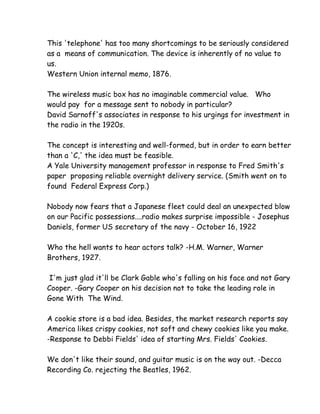 This 'telephone' has too many shortcomings to be seriously considered
as a means of communication. The device is inherently of no value to
us.
Western Union internal memo, 1876.

The wireless music box has no imaginable commercial value. Who
would pay for a message sent to nobody in particular?
David Sarnoff's associates in response to his urgings for investment in
the radio in the 1920s.

The concept is interesting and well-formed, but in order to earn better
than a 'C,' the idea must be feasible.
A Yale University management professor in response to Fred Smith's
paper proposing reliable overnight delivery service. (Smith went on to
found Federal Express Corp.)

Nobody now fears that a Japanese fleet could deal an unexpected blow
on our Pacific possessions....radio makes surprise impossible - Josephus
Daniels, former US secretary of the navy - October 16, 1922

Who the hell wants to hear actors talk? -H.M. Warner, Warner
Brothers, 1927.

 I'm just glad it'll be Clark Gable who's falling on his face and not Gary
Cooper. -Gary Cooper on his decision not to take the leading role in
Gone With The Wind.

A cookie store is a bad idea. Besides, the market research reports say
America likes crispy cookies, not soft and chewy cookies like you make.
-Response to Debbi Fields' idea of starting Mrs. Fields' Cookies.

We don't like their sound, and guitar music is on the way out. -Decca
Recording Co. rejecting the Beatles, 1962.
 