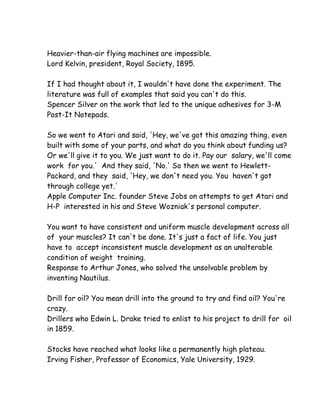 Heavier-than-air flying machines are impossible.
Lord Kelvin, president, Royal Society, 1895.

If I had thought about it, I wouldn't have done the experiment. The
literature was full of examples that said you can't do this.
Spencer Silver on the work that led to the unique adhesives for 3-M
Post-It Notepads.

So we went to Atari and said, 'Hey, we've got this amazing thing, even
built with some of your parts, and what do you think about funding us?
Or we'll give it to you. We just want to do it. Pay our salary, we'll come
work for you.' And they said, 'No.' So then we went to Hewlett-
Packard, and they said, 'Hey, we don't need you. You haven't got
through college yet.'
Apple Computer Inc. founder Steve Jobs on attempts to get Atari and
H-P interested in his and Steve Wozniak's personal computer.

You want to have consistent and uniform muscle development across all
of your muscles? It can't be done. It's just a fact of life. You just
have to accept inconsistent muscle development as an unalterable
condition of weight training.
Response to Arthur Jones, who solved the unsolvable problem by
inventing Nautilus.

Drill for oil? You mean drill into the ground to try and find oil? You're
crazy.
Drillers who Edwin L. Drake tried to enlist to his project to drill for oil
in 1859.

Stocks have reached what looks like a permanently high plateau.
Irving Fisher, Professor of Economics, Yale University, 1929.
 