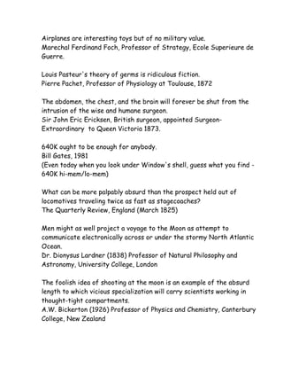 Airplanes are interesting toys but of no military value.
Marechal Ferdinand Foch, Professor of Strategy, Ecole Superieure de
Guerre.

Louis Pasteur's theory of germs is ridiculous fiction.
Pierre Pachet, Professor of Physiology at Toulouse, 1872

The abdomen, the chest, and the brain will forever be shut from the
intrusion of the wise and humane surgeon.
Sir John Eric Ericksen, British surgeon, appointed Surgeon-
Extraordinary to Queen Victoria 1873.

640K ought to be enough for anybody.
Bill Gates, 1981
(Even today when you look under Window's shell, guess what you find -
640K hi-mem/lo-mem)

What can be more palpably absurd than the prospect held out of
locomotives traveling twice as fast as stagecoaches?
The Quarterly Review, England (March 1825)

Men might as well project a voyage to the Moon as attempt to
communicate electronically across or under the stormy North Atlantic
Ocean.
Dr. Dionysus Lardner (1838) Professor of Natural Philosophy and
Astronomy, University College, London

The foolish idea of shooting at the moon is an example of the absurd
length to which vicious specialization will carry scientists working in
thought-tight compartments.
A.W. Bickerton (1926) Professor of Physics and Chemistry, Canterbury
College, New Zealand
 