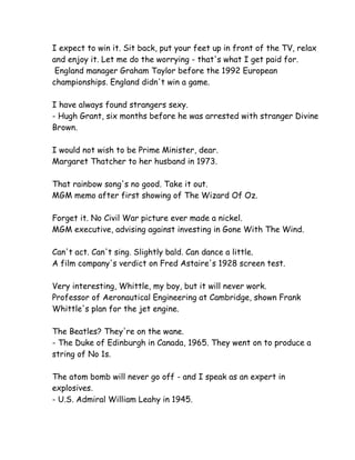 I expect to win it. Sit back, put your feet up in front of the TV, relax
and enjoy it. Let me do the worrying - that's what I get paid for.
 England manager Graham Taylor before the 1992 European
championships. England didn't win a game.

I have always found strangers sexy.
- Hugh Grant, six months before he was arrested with stranger Divine
Brown.

I would not wish to be Prime Minister, dear.
Margaret Thatcher to her husband in 1973.

That rainbow song's no good. Take it out.
MGM memo after first showing of The Wizard Of Oz.

Forget it. No Civil War picture ever made a nickel.
MGM executive, advising against investing in Gone With The Wind.

Can't act. Can't sing. Slightly bald. Can dance a little.
A film company's verdict on Fred Astaire's 1928 screen test.

Very interesting, Whittle, my boy, but it will never work.
Professor of Aeronautical Engineering at Cambridge, shown Frank
Whittle's plan for the jet engine.

The Beatles? They're on the wane.
- The Duke of Edinburgh in Canada, 1965. They went on to produce a
string of No 1s.

The atom bomb will never go off - and I speak as an expert in
explosives.
- U.S. Admiral William Leahy in 1945.
 