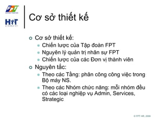© FPT HR, 2009 
Cơ sở thiết kế 
 Cơ sở thiết kế: 
 Chiến lược của Tập đoàn FPT 
 Nguyên lý quản trị nhân sự FPT 
 Chiến lược của các Đơn vị thành viên 
 Nguyên tắc: 
 Theo các Tầng: phân công công việc trong 
Bộ máy NS. 
 Theo các Nhóm chức năng: mỗi nhóm đều 
có các loại nghiệp vụ Admin, Services, 
Strategic 
 