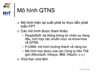 © FPT HR, 2009 
Mô hình QTNS 
 Mô hình hiện tại xuất phát từ thực tiễn phát 
triển FPT 
 Các mô hình được tham khảo: 
 PeopleSoft: hệ thống thông tin nhân sự hàng 
đầu, tích hợp các chuẩn mực và know-how 
về QTNS 
 P-CMM: mô hình trưởng thành về năng lực 
 Mô hình học được của các Công ty trên Thế 
giới (Microsoft, Infosys, IBM, Hitachi, v.v.) 
 Vừa học vừa làm 
 