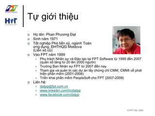 © FPT HR, 2009 
Tự giới thiệu 
 Họ tên: Phan Phương Đạt 
 Sinh năm 1971 
 Tốt nghiệp Phó tiến sỹ, ngành Toán 
ứng dụng, ĐHTHQG Moldova 
(Liên xô cũ) 
 Vào FPT năm 1999 
 Phụ trách Nhân sự và Đào tạo tại FPT Software từ 1999 đến 2007 
(quân số tăng từ 20 lên 2000 người) 
 Trưởng Ban Nhân sự FPT từ 2007 đến nay 
 Tham gia và quản trị các dự án lấy chứng chỉ CMM, CMMI về phát 
triển phần mềm (2001-2006) 
 Triển khai phần mềm PeopleSoft cho FPT (2007-2008) 
 Liên hệ: 
 datpp@fpt.com.vn 
 www.linkedin.com/in/datpp 
 www.facebook.com/datpp 
 