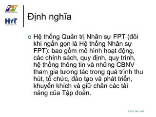 © FPT HR, 2009 
Định nghĩa 
 Hệ thống Quản trị Nhân sự FPT (đôi 
khi ngắn gọn là Hệ thống Nhân sự 
FPT): bao gồm mô hình hoạt động, 
các chính sách, quy định, quy trình, 
hệ thống thông tin và những CBNV 
tham gia tương tác trong quá trình thu 
hút, tổ chức, đào tạo và phát triển, 
khuyến khích và giữ chân các tài 
năng của Tập đoàn. 
 
