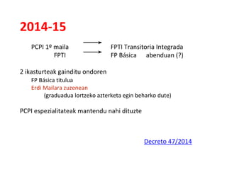 2014-15
PCPI 1º maila FPTI Transitoria Integrada
FPTI FP Básica abenduan (?)
2 ikasturteak gainditu ondoren
FP Básica titulua
Erdi Mailara zuzenean
(graduadua lortzeko azterketa egin beharko dute)
PCPI espezialitateak mantendu nahi dituzte
Decreto 47/2014
 