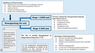 Homogenizing the mix
Stage 1 (2500 psi)
Stage 2 (500 psi)
Advantages of homogenization:
● Prevents fat separation during ageing
● Improve whipping ability
● Produces more uniform icecream with a smoother
texture
● Shortens ageing periods
● ↓es the rise of churning occuring in the freezer
● Leads to the use of slighltly less stabilizer
Significance of Pasteruzation
● Rendering the mix completely free from pathogenic bacteria
● Helps to blend and dissolves the ingredients of the mix
● Improves flavour
● Enhance the keeping quality
● Produce more uniform products
Necessary step to
make a permanent
and uniform
suspension of the
fat by reducing the
size of the fat
globules to a very
small diameter (<2
microns).
The mix is usually homogenized at
temperatures from 63 to 77 ℃.
Pressure required for homogenization depends
upon factors such as:
● Desired viscosity
● Composition of mix
● Stability of mix
● Temperature used
● Type of homogenizing machine
At low temperature, homogenization
↑es the formulation of clumps of fat
globules, as also viscosity & the
freezing time in batch freezers.
5
 