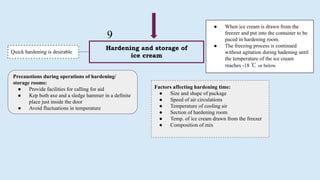 Hardening and storage of
ice cream
Quick hardening is desirable
9
● When ice cream is drawn from the
freezer and put into the container to be
paced in hardening room.
● The freezing process is continued
without agitation during hadening until
the temperature of the ice cream
reaches -18 ℃ or below.
Precaustions during operations of hardening/
storage rooms:
● Provide facilities for calling for aid
● Kep both axe and a sledge hammer in a definite
place just inside the door
● Avoid fluctuations in temperature
Factors affecting hardening time:
● Size and shape of package
● Speed of air circulations
● Temperature of cooling air
● Section of hardening room
● Temp. of ice cream drawn from the freezer
● Composition of mix
 