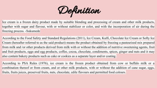 Definition
Ice cream is a frozen dairy product made by suitable blending and processing of cream and other milk products,
together with sugar and flavour, with or without stabilizer or color, and with the incorporation of air during the
freezing process. -Sukumede
According to the Food Safety and Standard Regulations (2011), Ice Cream, Kulfi, Chocolate Ice Cream or Softy Ice
Cream (hereafter referred to as the said product) means the product obtained by freezing a pasteurized mix prepared
from milk and /or other products derived from milk with or without the addition of nutritive sweetening agents, fruit
and fruit products, eggs and egg products, coffee, cocoa, chocolate, condiments, spices, ginger and nuts and it may
also contain bakery products such as cake or cookies as a separate layer and/or coating.
According to PSA Rules (1976), ice cream is the frozen product obtained from cow or buffalo milk or a
combination thereof or from cream, and or other milk products, with or without the addition of cane sugar, eggs,
fruits, fruits juices, preserved fruits, nuts, chocolate, edile flavours and permitted food colours.
 