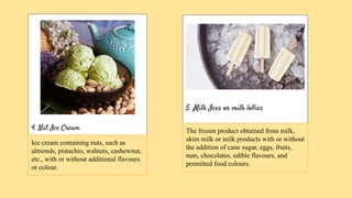 4. Nut Ice Cream
5. Milk Ices or milk lollies
Ice cream containing nuts, such as
almonds, pistachio, walnuts, cashewnut,
etc., with or without additional flavours
or colour.
The frozen product obtained from milk,
skim milk or milk products with or without
the addition of cane sugar, eggs, fruits,
nuts, chocolates, edible flavours, and
permitted food colours.
 