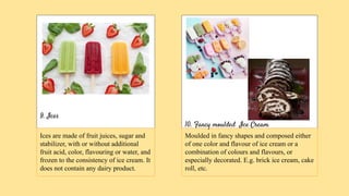 9. Ices
10. Fancy moulded Ice Cream
Ices are made of fruit juices, sugar and
stabilizer, with or without additional
fruit acid, color, flavouring or water, and
frozen to the consistency of ice cream. It
does not contain any dairy product.
Moulded in fancy shapes and composed either
of one color and flavour of ice cream or a
combination of colours and flavours, or
especially decorated. E.g. brick ice cream, cake
roll, etc.
 