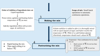 Making the mix
Order of Addition of ingredients into vat
Liquid ingredients
↓
Power stirrer, agitation and heating (before
temperature 49 ℃) at once.
↓
Add dry ingredients (Skim milk powder,
sugar, & stabilizers)
Scope of mix: Small batch
operations to automatic
continuous operations.
Gelatin stabilizer is added to after it is thoroughly mixed
with an equal amount of sugar, and before reaches the
temperature 49 ℃. While if we add Sodium alginate
(Dartiloid), temperature should reach atleast 66 ℃.
Pasteurizing the mix
● Rapid heating the mix
● Then rapid colling it to
below 5 ℃
3
4
Temperature - Time combination for ice cream
mix are:
1. Batch system: 68 ℃ for not less than
30 minutes
2. HTHT method: 80 ℃ for not less
than 25 seconds
 
