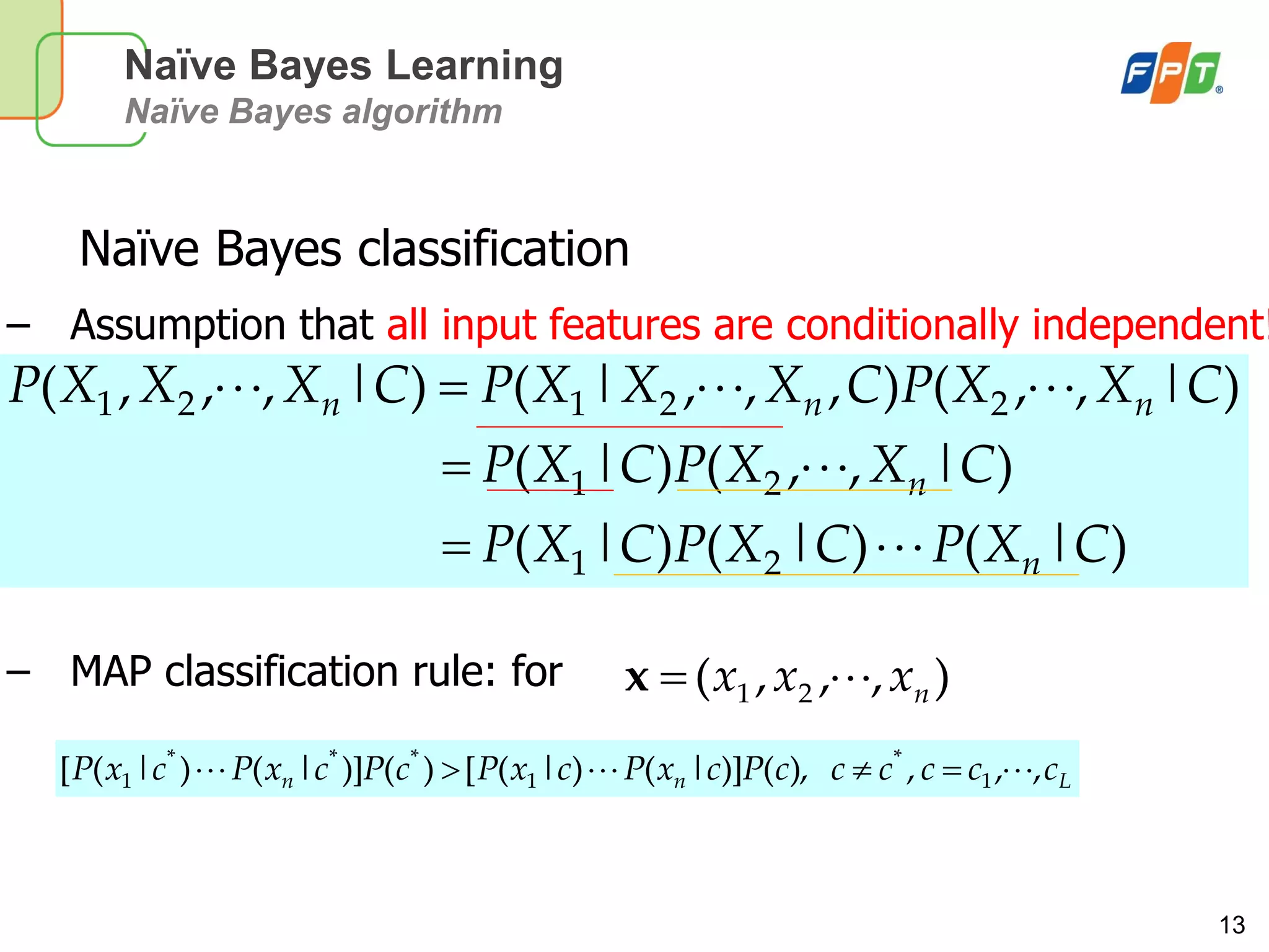 13
Naïve Bayes Learning
Naïve Bayes algorithm
Naïve Bayes classification
– Assumption that all input features are conditionally independent!
– MAP classification rule: for
)|()|()|(
)|,,()|(
)|,,(),,,|()|,,,(
21
21
22121
CXPCXPCXP
CXXPCXP
CXXPCXXXPCXXXP
n
n
nnn



Lnn ccccccPcxPcxPcPcxPcxP ,,,),()]|()|([)()]|()|([ 1
*
1
***
1 
),,,( 21 nxxx x
 