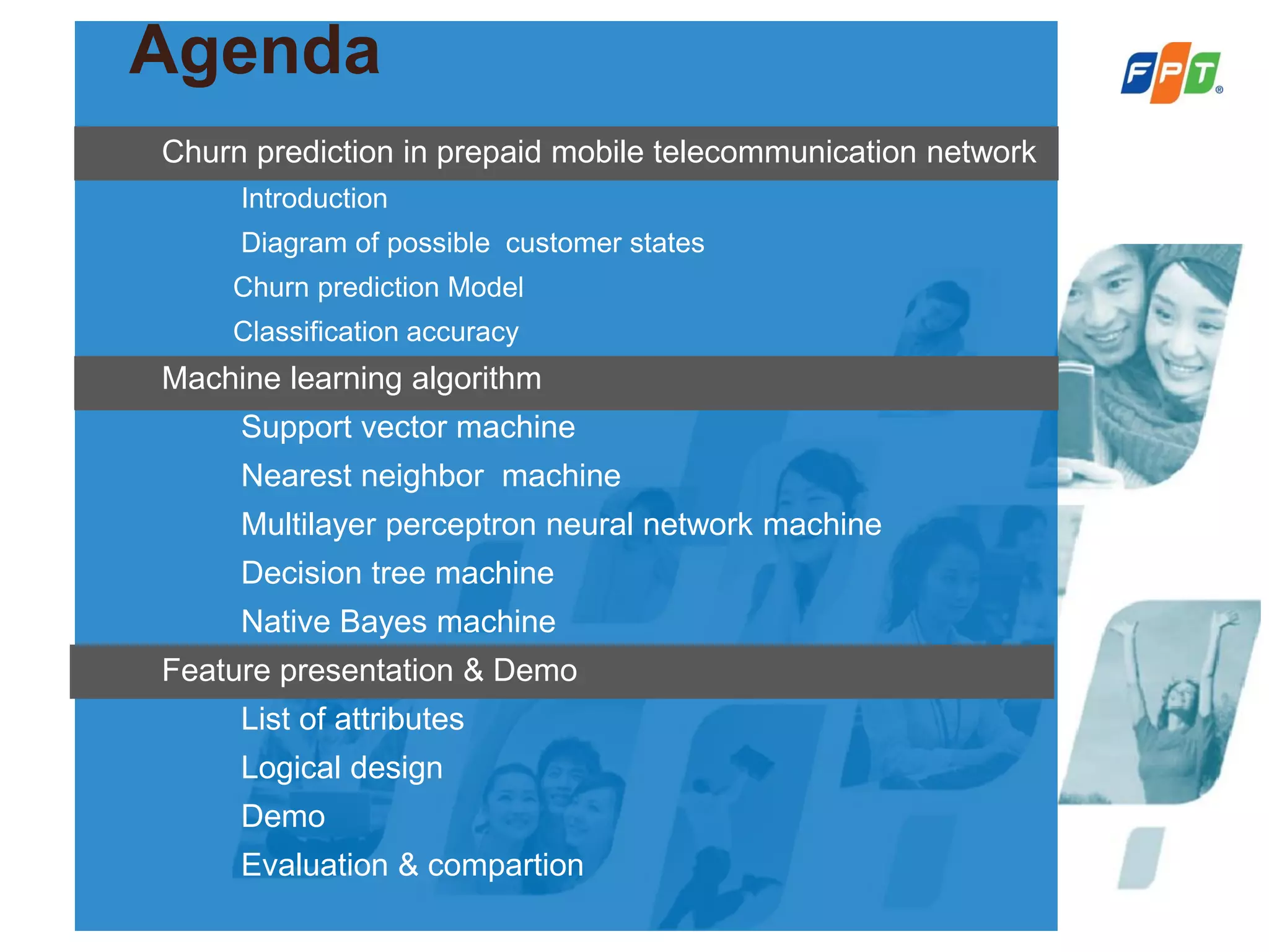 Agenda
Churn prediction in prepaid mobile telecommunication network
Introduction
Diagram of possible customer states
Churn prediction Model
Classification accuracy
Machine learning algorithm
Support vector machine
Nearest neighbor machine
Multilayer perceptron neural network machine
Decision tree machine
Native Bayes machine
Feature presentation & Demo
List of attributes
Logical design
Demo
Evaluation & compartion
 