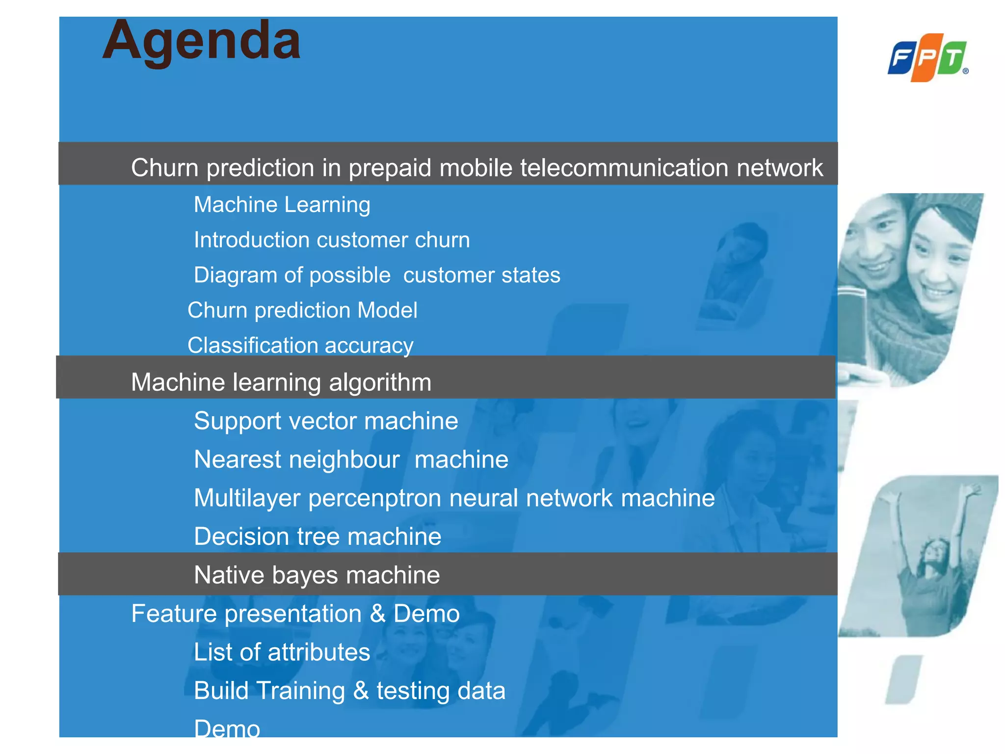 Agenda
Churn prediction in prepaid mobile telecommunication network
Machine Learning
Introduction customer churn
Diagram of possible customer states
Churn prediction Model
Classification accuracy
Machine learning algorithm
Support vector machine
Nearest neighbour machine
Multilayer percenptron neural network machine
Decision tree machine
Native bayes machine
Feature presentation & Demo
List of attributes
Build Training & testing data
Demo
 