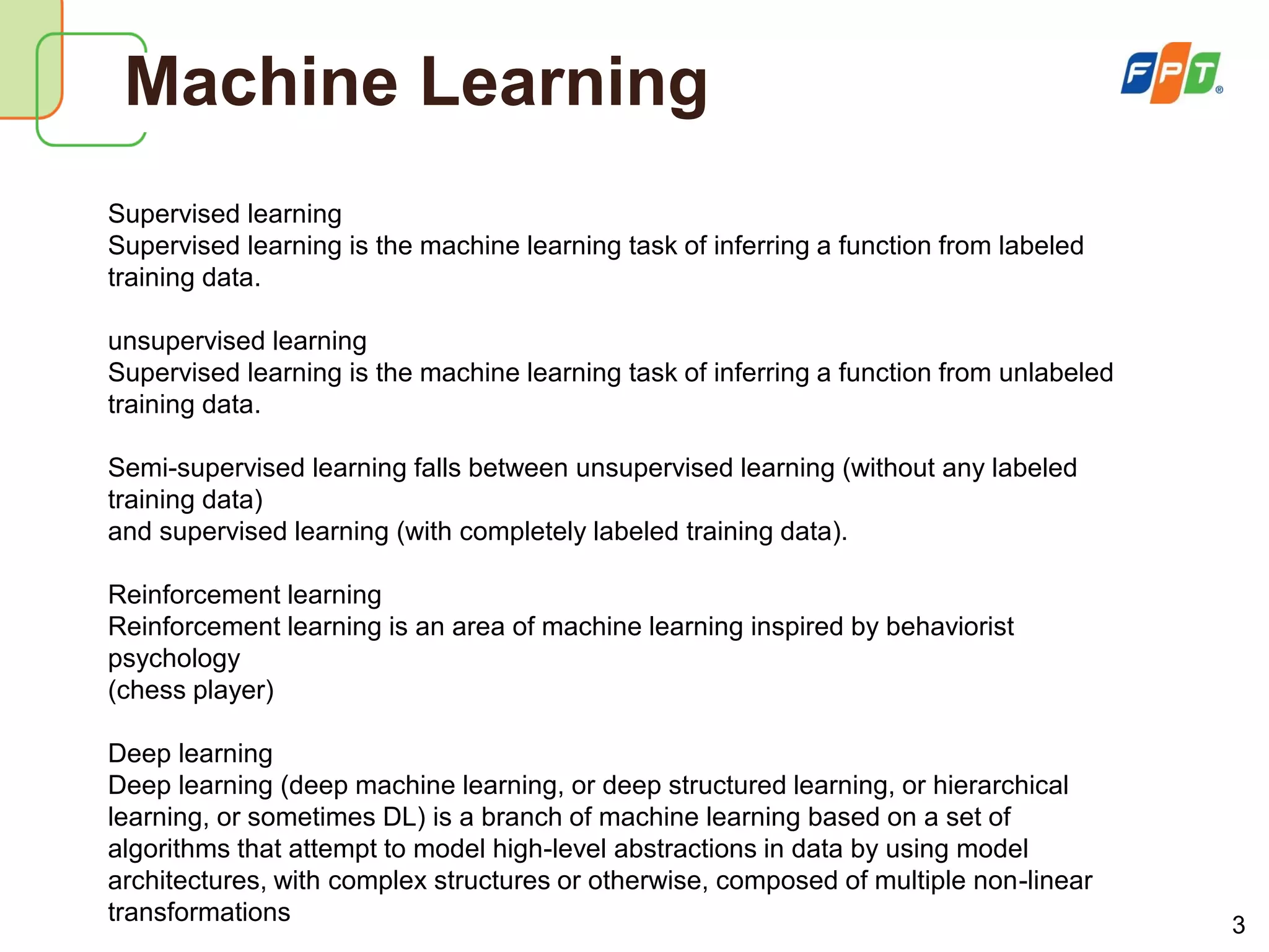 3
Machine Learning
Supervised learning
Supervised learning is the machine learning task of inferring a function from labeled
training data.
unsupervised learning
Supervised learning is the machine learning task of inferring a function from unlabeled
training data.
Semi-supervised learning falls between unsupervised learning (without any labeled
training data)
and supervised learning (with completely labeled training data).
Reinforcement learning
Reinforcement learning is an area of machine learning inspired by behaviorist
psychology
(chess player)
Deep learning
Deep learning (deep machine learning, or deep structured learning, or hierarchical
learning, or sometimes DL) is a branch of machine learning based on a set of
algorithms that attempt to model high-level abstractions in data by using model
architectures, with complex structures or otherwise, composed of multiple non-linear
transformations
 