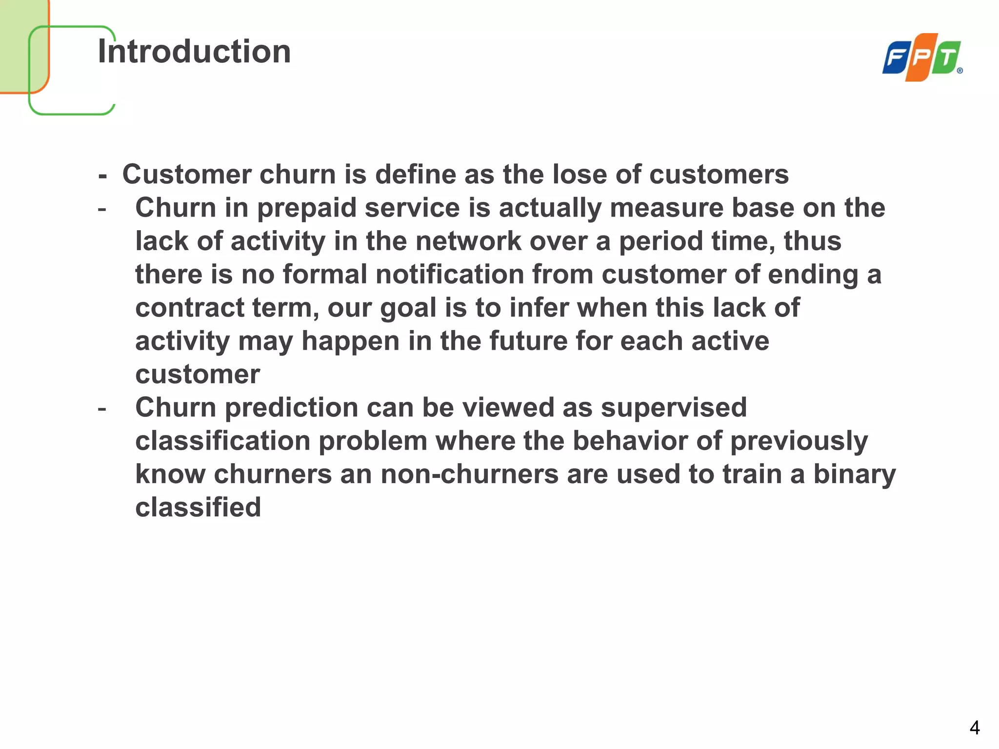 4
Introduction
- Customer churn is define as the lose of customers
- Churn in prepaid service is actually measure base on the
lack of activity in the network over a period time, thus
there is no formal notification from customer of ending a
contract term, our goal is to infer when this lack of
activity may happen in the future for each active
customer
- Churn prediction can be viewed as supervised
classification problem where the behavior of previously
know churners an non-churners are used to train a binary
classified
 