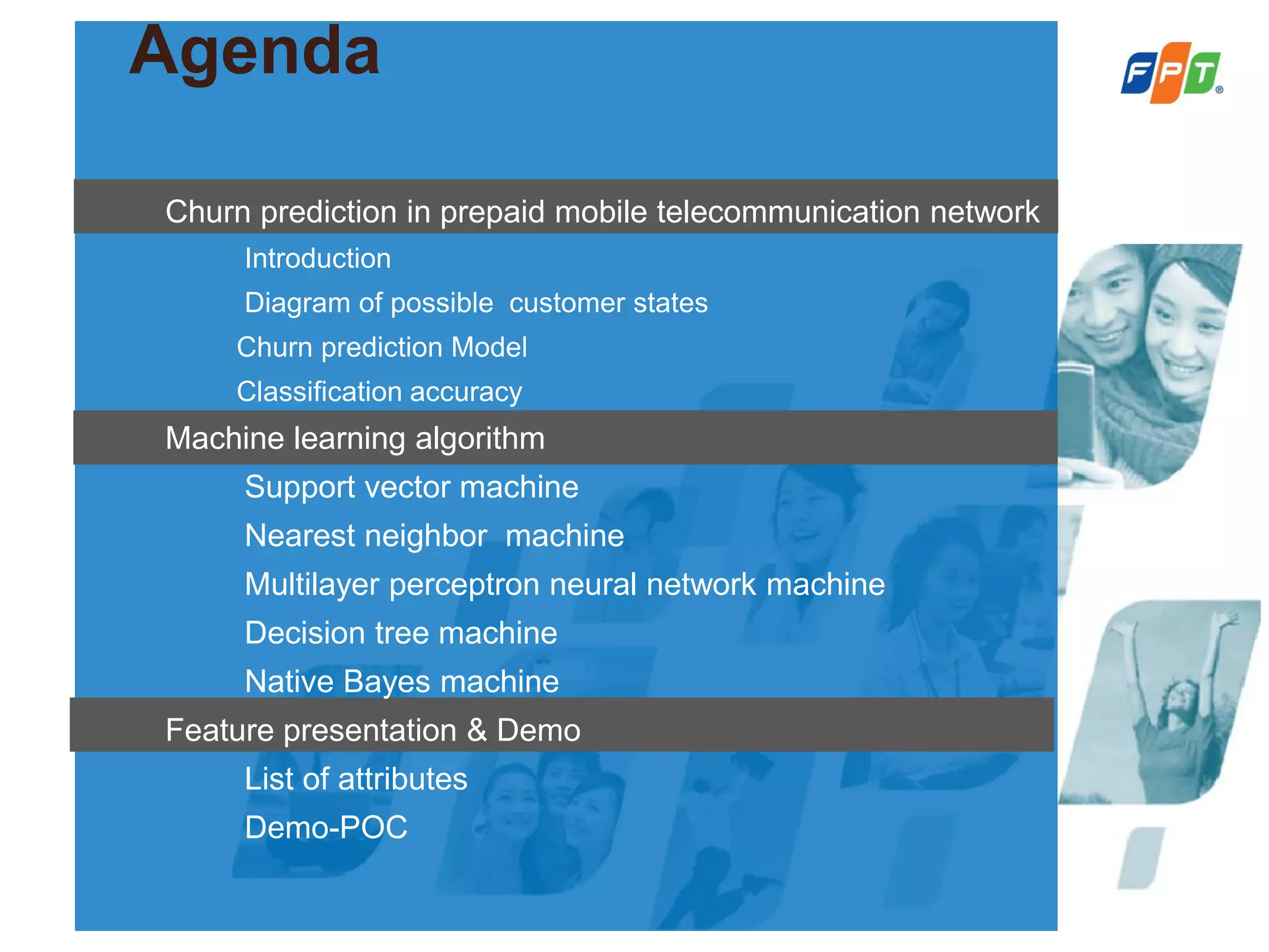 Agenda
Churn prediction in prepaid mobile telecommunication network
Introduction
Diagram of possible customer states
Churn prediction Model
Classification accuracy
Machine learning algorithm
Support vector machine
Nearest neighbor machine
Multilayer perceptron neural network machine
Decision tree machine
Native Bayes machine
Feature presentation & Demo
List of attributes
Demo-POC
 