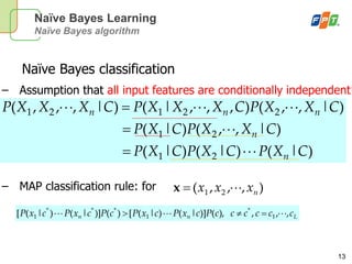 13
Naïve Bayes Learning
Naïve Bayes algorithm
Naïve Bayes classification
– Assumption that all input features are conditionally independent!
– MAP classification rule: for
)|()|()|(
)|,,()|(
)|,,(),,,|()|,,,(
21
21
22121
CXPCXPCXP
CXXPCXP
CXXPCXXXPCXXXP
n
n
nnn



Lnn ccccccPcxPcxPcPcxPcxP ,,,),()]|()|([)()]|()|([ 1
*
1
***
1 
),,,( 21 nxxx x
 