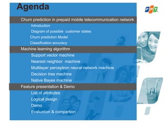 Agenda
Churn prediction in prepaid mobile telecommunication network
Introduction
Diagram of possible customer states
Churn prediction Model
Classification accuracy
Machine learning algorithm
Support vector machine
Nearest neighbor machine
Multilayer perceptron neural network machine
Decision tree machine
Native Bayes machine
Feature presentation & Demo
List of attributes
Logical design
Demo
Evaluation & compartion
 