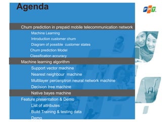 Agenda
Churn prediction in prepaid mobile telecommunication network
Machine Learning
Introduction customer churn
Diagram of possible customer states
Churn prediction Model
Classification accuracy
Machine learning algorithm
Support vector machine
Nearest neighbour machine
Multilayer percenptron neural network machine
Decision tree machine
Native bayes machine
Feature presentation & Demo
List of attributes
Build Training & testing data
Demo
 