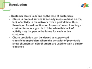 4
Introduction
- Customer churn is define as the lose of customers
- Churn in prepaid service is actually measure base on the
lack of activity in the network over a period time, thus
there is no formal notification from customer of ending a
contract term, our goal is to infer when this lack of
activity may happen in the future for each active
customer
- Churn prediction can be viewed as supervised
classification problem where the behavior of previously
know churners an non-churners are used to train a binary
classified
 