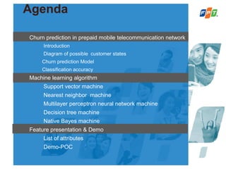 Agenda
Churn prediction in prepaid mobile telecommunication network
Introduction
Diagram of possible customer states
Churn prediction Model
Classification accuracy
Machine learning algorithm
Support vector machine
Nearest neighbor machine
Multilayer perceptron neural network machine
Decision tree machine
Native Bayes machine
Feature presentation & Demo
List of attributes
Demo-POC
 