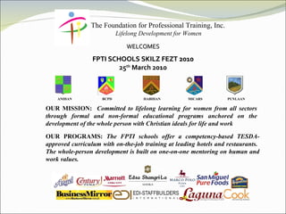 The Foundation for Professional Training, Inc. Lifelong Development for Women WELCOMES FPTI SCHOOLS SKILZ FEZT 2010 25 th  March 2010           ANIHAN   BCPD   HABIHAN   MICARS   PUNLAAN OUR MISSION:  Committed to lifelong learning for women from all sectors through formal and non-formal educational programs anchored on the development of the whole person with Christian ideals for life and work OUR PROGRAMS:  The FPTI schools offer a competency-based TESDA-approved curriculum with on-the-job training at leading hotels and restaurants.  The whole-person development is built on one-on-one mentoring on human and work values. 