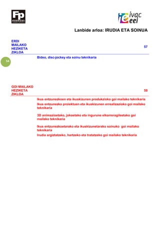 54
Lanbide arloa: IRUDIA ETA SOINUA
ERDI
MAILAKO
HEZIKETA
ZIKLOA
57
Bideo, disc-jockey eta soinu teknikaria
GOI MAILAKO
HEZIKETA
ZIKLOA
58
Ikus entzunezkoen eta ikuskizunen produkzioko goi mailako teknikaria
Ikus entzunezko proiektuen eta ikuskizunen errealizazioko goi mailako
teknikaria
3D animazioetako, jokoetako eta ingurune elkarreragileetako goi
mailako teknikaria
Ikus entzunezkoetarako eta ikuskizunetarako soinuko goi mailako
teknikaria
Irudia argiztatzeko, hartzeko eta tratatzeko goi mailako teknikaria
 