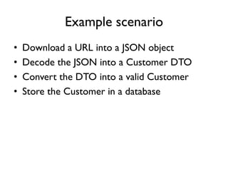 Example scenario
• Download a URL into a JSON object
• Decode the JSON into a Customer DTO
• Convert the DTO into a valid Customer
• Store the Customer in a database
 