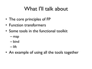What I'll talk about
• The core principles of FP
• Function transformers
• Some tools in the functional toolkit
– map
– bind
– lift
• An example of using all the tools together
 