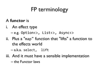 FP terminology
A functor is
i. An effect type
– e.g. Option<>, List<>, Async<>
ii. Plus a "map" function that "lifts" a function to
the effects world
– a.k.a. select, lift
iii. And it must have a sensible implementation
– the Functor laws
 