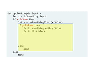 let optionExample input =
let x = doSomething input
if x.IsSome then
let y = doSomethingElse (x.Value)
if y.IsSome then
// do something with y.Value
// in this block
else
None
else
None
 
