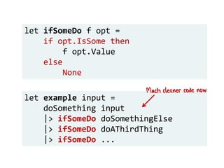 let example input =
doSomething input
|> ifSomeDo doSomethingElse
|> ifSomeDo doAThirdThing
|> ifSomeDo ...
let ifSomeDo f opt =
if opt.IsSome then
f opt.Value
else
None
 