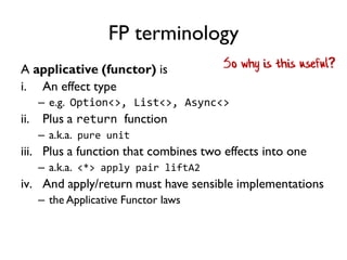 FP terminology
A applicative (functor) is
i. An effect type
– e.g. Option<>, List<>, Async<>
ii. Plus a return function
– a.k.a. pure unit
iii. Plus a function that combines two effects into one
– a.k.a. <*> apply pair liftA2
iv. And apply/return must have sensible implementations
– the Applicative Functor laws
So why is this useful?
 