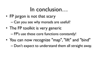 In conclusion…
• FP jargon is not that scary
– Can you see why monads are useful?
• The FP toolkit is very generic
– FP's use these core functions constantly!
• You can now recognize "map", "lift" and "bind"
– Don’t expect to understand them all straight away.
 