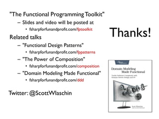 "The Functional ProgrammingToolkit"
– Slides and video will be posted at
• fsharpforfunandprofit.com/fptoolkit
Related talks
– "Functional Design Patterns"
• fsharpforfunandprofit.com/fppatterns
– "The Power of Composition"
• fsharpforfunandprofit.com/composition
– "Domain Modeling Made Functional"
• fsharpforfunandprofit.com/ddd
Thanks!
Twitter:@ScottWlaschin
 