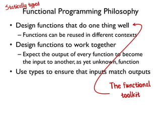 Functional Programming Philosophy
• Design functions that do one thing well
– Functions can be reused in different contexts
• Design functions to work together
– Expect the output of every function to become
the input to another, as yet unknown,function
• Use types to ensure that inputs match outputs
 