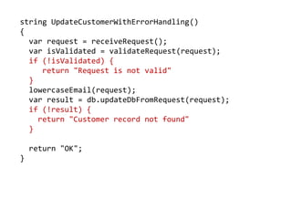 string UpdateCustomerWithErrorHandling()
{
var request = receiveRequest();
var isValidated = validateRequest(request);
if (!isValidated) {
return "Request is not valid"
}
lowercaseEmail(request);
var result = db.updateDbFromRequest(request);
if (!result) {
return "Customer record not found"
}
return "OK";
}
 