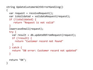 string UpdateCustomerWithErrorHandling()
{
var request = receiveRequest();
var isValidated = validateRequest(request);
if (!isValidated) {
return "Request is not valid"
}
lowercaseEmail(request);
try {
var result = db.updateDbFromRequest(request);
if (!result) {
return "Customer record not found"
}
} catch {
return "DB error: Customer record not updated"
}
return "OK";
}
 