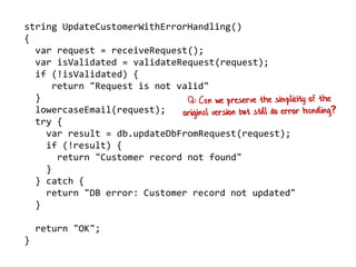 string UpdateCustomerWithErrorHandling()
{
var request = receiveRequest();
var isValidated = validateRequest(request);
if (!isValidated) {
return "Request is not valid"
}
lowercaseEmail(request);
try {
var result = db.updateDbFromRequest(request);
if (!result) {
return "Customer record not found"
}
} catch {
return "DB error: Customer record not updated"
}
return "OK";
}
 