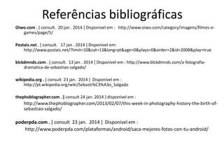 Referências bibliográficas
Oiwo.com . [ consult. 20 jan . 2014 ] Disponivel em : http://www.oiwo.com/category/imagens/filmes-egames/page/5/
Postais.net . [ consult. 17 jan . 2014 ] Disponível em:
http://www.postais.net/?limit=10&cat=13&lang=pt&age=0&plays=0&order=2&id=2008&play=true
blckdmnds.com . [ consult. 13 jan . 2014 ] Disponível em : http://www.blckdmnds.com/a-fotografiadramatica-de-sebastiao-salgado/
wikipedia.org . [ consult 23 jan. 2014 ] Disponível em :
http://pt.wikipedia.org/wiki/Sebasti%C3%A3o_Salgado
thephoblographer.com . [ consult 24 jan. 2014 ] disponível em :

http://www.thephoblographer.com/2013/02/07/this-week-in-photography-history-the-birth-ofsebastiao-salgado/

poderpda.com . [ consult 23 jan. 2014 ] Disponível em :
http://www.poderpda.com/plataformas/android/saca-mejores-fotos-con-tu-android/

 