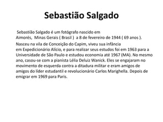 Sebastião Salgado
Sebastião Salgado é um fotógrafo nascido em
Aimorés, Minas Gerais ( Brasil ) a 8 de fevereiro de 1944 ( 69 anos ).
Nasceu na vila de Conceição do Capim, viveu sua infância
em Expedicionário Alício, e para realizar seus estudos foi em 1963 para a
Universidade de São Paulo e estudou economia até 1967 (MA). No mesmo
ano, casou-se com a pianista Lélia Deluiz Wanick. Eles se engajaram no
movimento de esquerda contra a ditadura militar e eram amigos de
amigos do líder estudantil e revolucionário Carlos Marighella. Depois de
emigrar em 1969 para Paris.

 