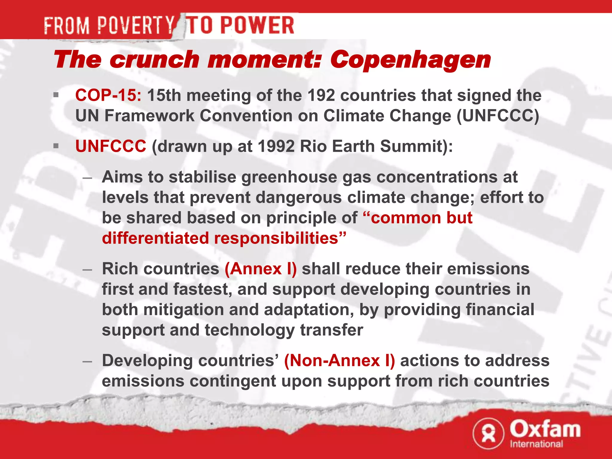 The crunch moment: Copenhagen
 COP-15: 15th meeting of the 192 countries that signed the
  UN Framework Convention on Climate Change (UNFCCC)
 UNFCCC (drawn up at 1992 Rio Earth Summit):
   – Aims to stabilise greenhouse gas concentrations at
     levels that prevent dangerous climate change; effort to
     be shared based on principle of “common but
     differentiated responsibilities”
   – Rich countries (Annex I) shall reduce their emissions
     first and fastest, and support developing countries in
     both mitigation and adaptation, by providing financial
     support and technology transfer
   – Developing countries‟ (Non-Annex I) actions to address
     emissions contingent upon support from rich countries
 