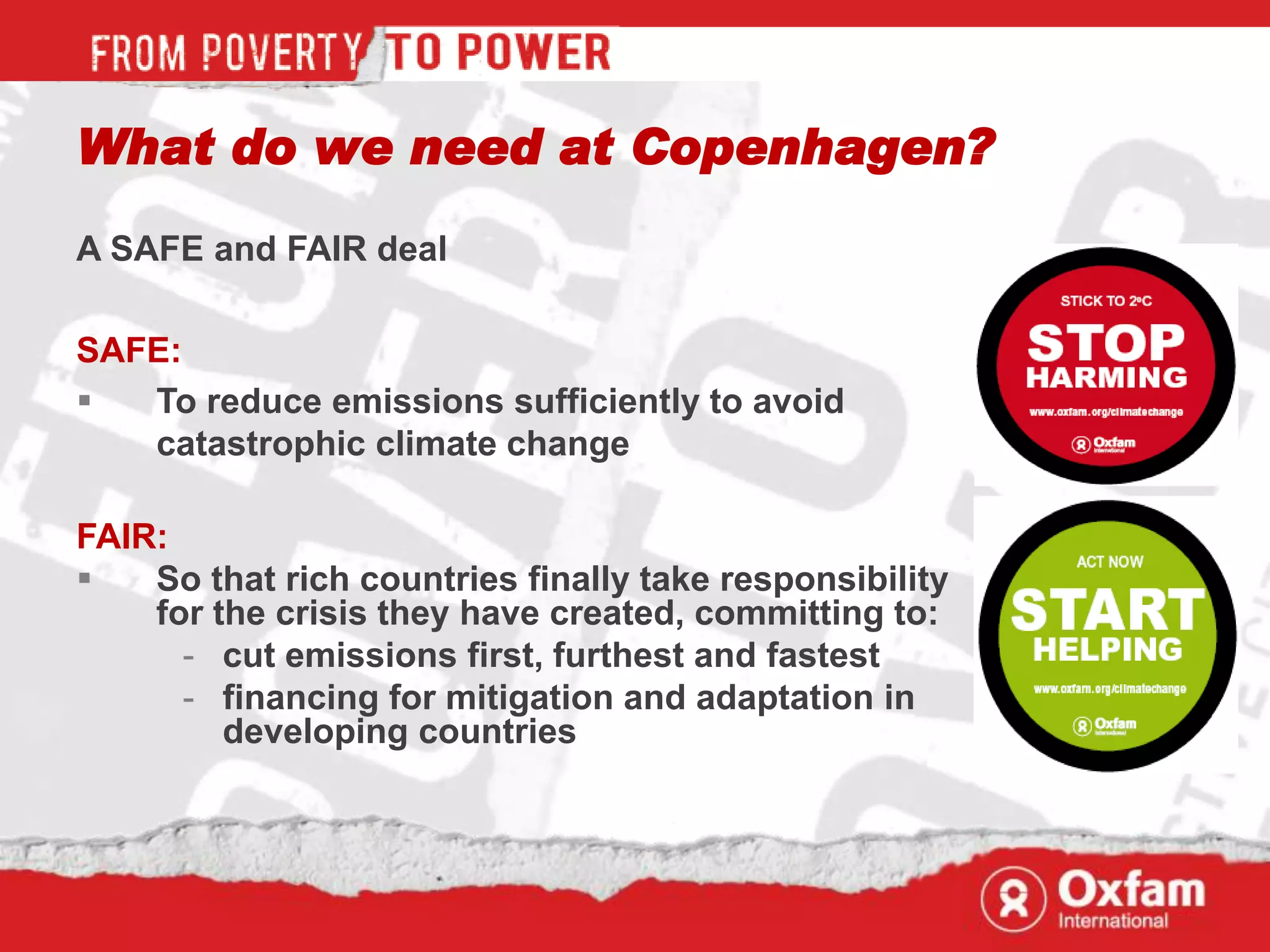 What do we need at Copenhagen?
A SAFE and FAIR deal

SAFE:
  To reduce emissions sufficiently to avoid
   catastrophic climate change

FAIR:
   So that rich countries finally take responsibility
    for the crisis they have created, committing to:
      - cut emissions first, furthest and fastest
      - financing for mitigation and adaptation in
         developing countries
 