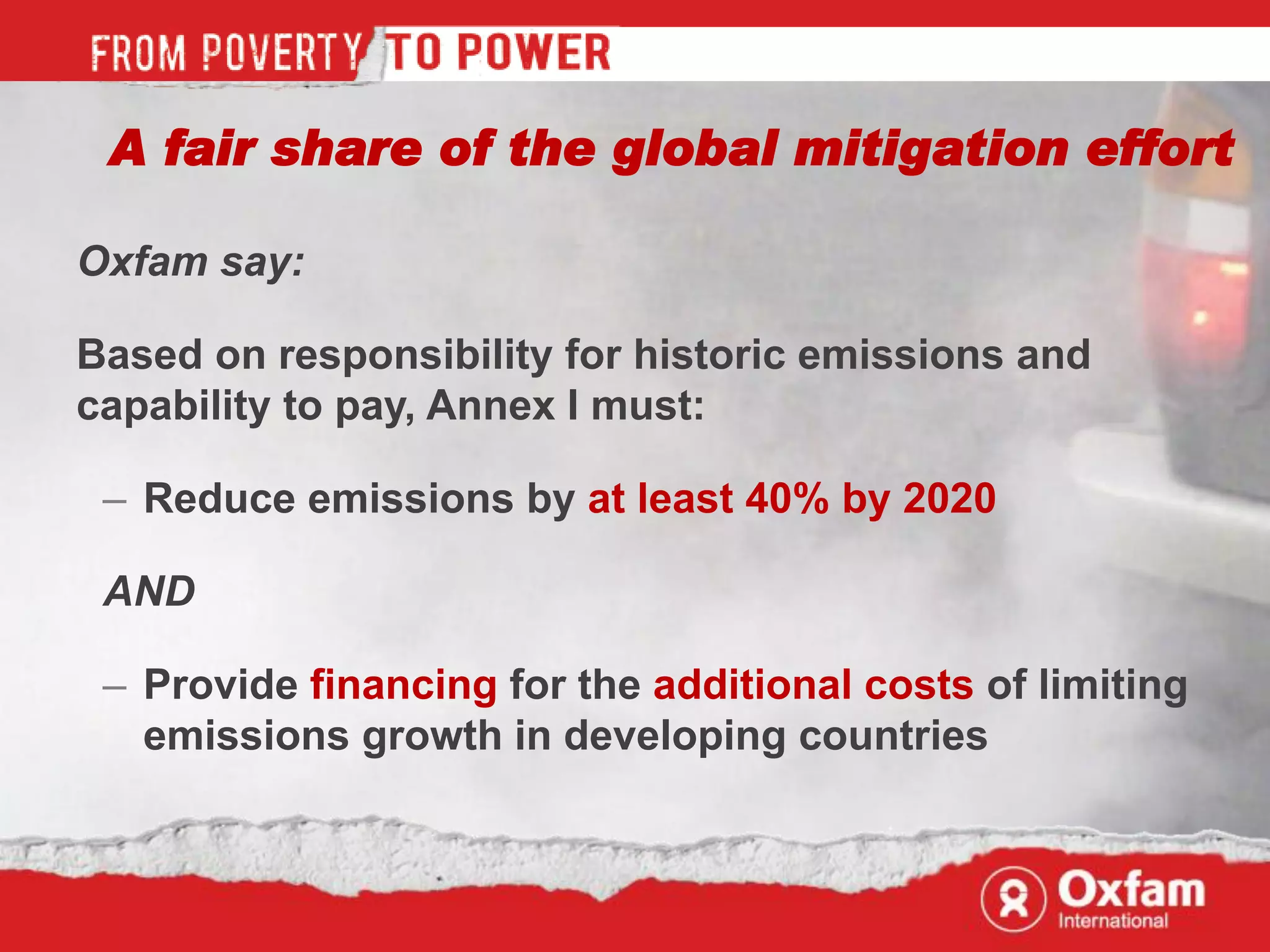 A fair share of the global mitigation effort

Oxfam say:

Based on responsibility for historic emissions and
capability to pay, Annex I must:

 – Reduce emissions by at least 40% by 2020

 AND

 – Provide financing for the additional costs of limiting
   emissions growth in developing countries
 