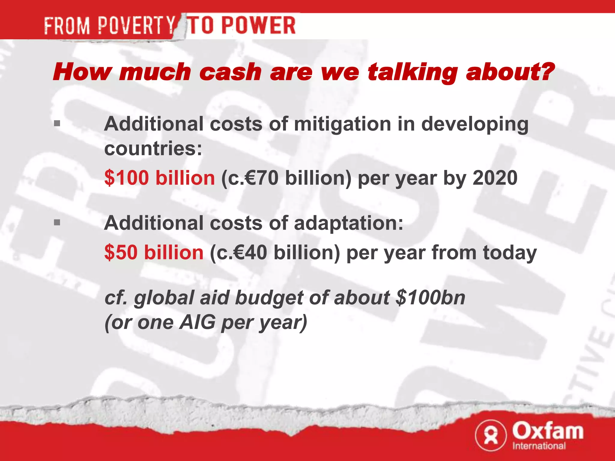 How much cash are we talking about?

   Additional costs of mitigation in developing
    countries:
    $100 billion (c.€70 billion) per year by 2020

   Additional costs of adaptation:
    $50 billion (c.€40 billion) per year from today

    cf. global aid budget of about $100bn
    (or one AIG per year)
 