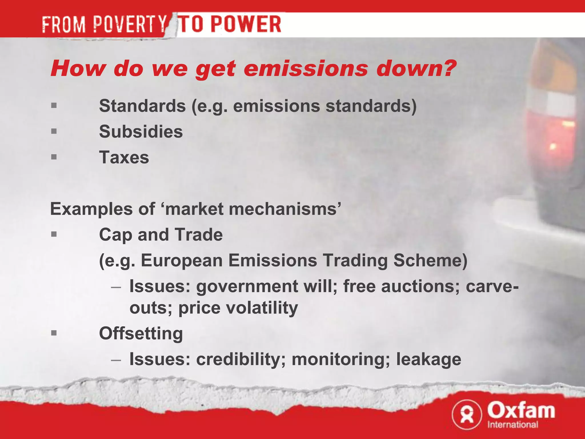 How do we get emissions down?
    Standards (e.g. emissions standards)
    Subsidies
    Taxes

Examples of „market mechanisms‟
   Cap and Trade
    (e.g. European Emissions Trading Scheme)
      – Issues: government will; free auctions; carve-
        outs; price volatility
   Offsetting
      – Issues: credibility; monitoring; leakage
 