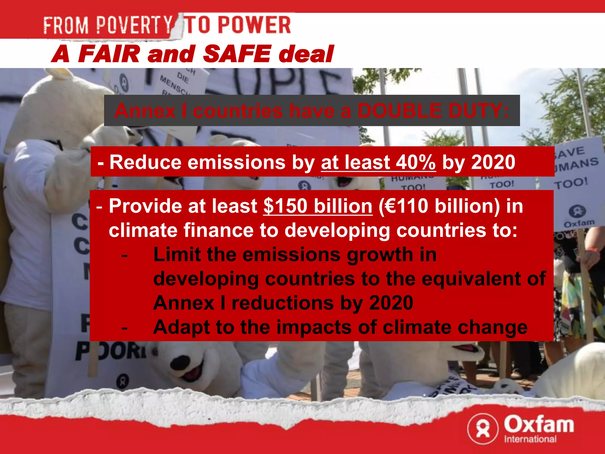 A FAIR and SAFE deal

     Annex I countries have a DOUBLE DUTY:

   - Reduce emissions by at least 40% by 2020

   - Provide at least $150 billion (€110 billion) in
     climate finance to developing countries to:
      - Limit the emissions growth in
         developing countries to the equivalent of
         Annex I reductions by 2020
      - Adapt to the impacts of climate change
 